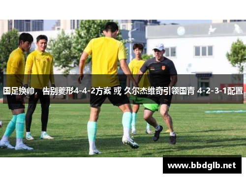 国足换帅，告别菱形4-4-2方案 或 久尔杰维奇引领国青 4-2-3-1配置